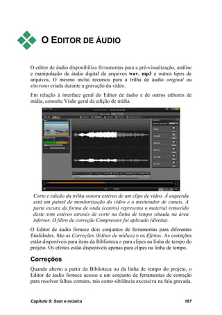     O EDITOR DE ÁUDIO

O editor de áudio disponibiliza ferramentas para a pré-visualização, análise
e manipulação de áudio digital de arquivos wav, mp3 e outros tipos de
arquivos. O mesmo inclui recursos para a trilha de áudio original ou
síncrono criada durante a gravação do vídeo.
Em relação à interface geral do Editor de áudio e de outros editores de
mídia, consulte Visão geral da edição de mídia.




 Corte e edição da trilha sonora estéreo de um clipe de vídeo. À esquerda
 está um painel de monitorização do vídeo e o misturador de canais. A
 parte escura da forma de onda (centro) representa o material removido
 deste som estéreo através de corte na linha de tempo situada na área
 inferior. O filtro de correção Compressor foi aplicado (direita).
O Editor de áudio fornece dois conjuntos de ferramentas para diferentes
finalidades. São as Correções (Editor de mídias) e os Efeitos. As correções
estão disponíveis para itens da Biblioteca e para clipes na linha de tempo do
projeto. Os efeitos estão disponíveis apenas para clipes na linha de tempo.

Correções
Quando aberto a partir da Biblioteca ou da linha de tempo do projeto, o
Editor de áudio fornece acesso a um conjunto de ferramentas de correção
para resolver falhas comuns, tais como sibilância excessiva na fala gravada.


Capítulo 8: Som e música                                                 167
 