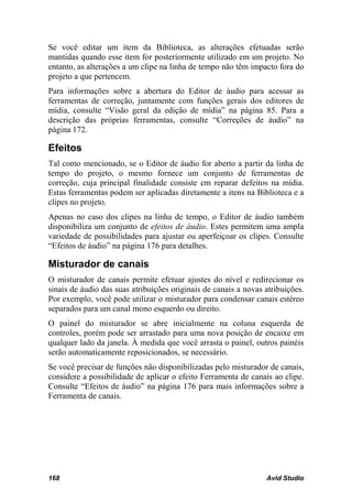 Se você editar um item da Biblioteca, as alterações efetuadas serão
mantidas quando esse item for posteriormente utilizado em um projeto. No
entanto, as alterações a um clipe na linha de tempo não têm impacto fora do
projeto a que pertencem.
Para informações sobre a abertura do Editor de áudio para acessar as
ferramentas de correção, juntamente com funções gerais dos editores de
mídia, consulte “Visão geral da edição de mídia” na página 85. Para a
descrição das próprias ferramentas, consulte “Correções de áudio” na
página 172.

Efeitos
Tal como mencionado, se o Editor de áudio for aberto a partir da linha de
tempo do projeto, o mesmo fornece um conjunto de ferramentas de
correção, cuja principal finalidade consiste em reparar defeitos na mídia.
Estas ferramentas podem ser aplicadas diretamente a itens na Biblioteca e a
clipes no projeto.
Apenas no caso dos clipes na linha de tempo, o Editor de áudio também
disponibiliza um conjunto de efeitos de áudio. Estes permitem uma ampla
variedade de possibilidades para ajustar ou aperfeiçoar os clipes. Consulte
“Efeitos de áudio” na página 176 para detalhes.

Misturador de canais
O misturador de canais permite efetuar ajustes do nível e redirecionar os
sinais de áudio das suas atribuições originais de canais a novas atribuições.
Por exemplo, você pode utilizar o misturador para condensar canais estéreo
separados para um canal mono esquerdo ou direito.
O painel do misturador se abre inicialmente na coluna esquerda de
controles, porém pode ser arrastado para uma nova posição de encaixe em
qualquer lado da janela. À medida que você arrasta o painel, outros painéis
serão automaticamente reposicionados, se necessário.
Se você precisar de funções não disponibilizadas pelo misturador de canais,
considere a possibilidade de aplicar o efeito Ferramenta de canais ao clipe.
Consulte “Efeitos de áudio” na página 176 para mais informações sobre a
Ferramenta de canais.




168                                                              Avid Studio
 