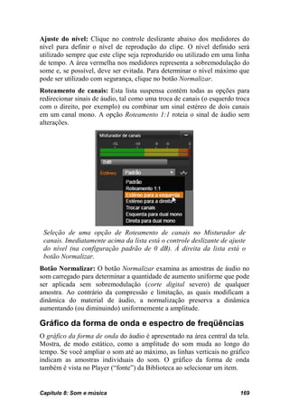 Ajuste do nível: Clique no controle deslizante abaixo dos medidores do
nível para definir o nível de reprodução do clipe. O nível definido será
utilizado sempre que este clipe seja reproduzido ou utilizado em uma linha
de tempo. A área vermelha nos medidores representa a sobremodulação do
some e, se possível, deve ser evitada. Para determinar o nível máximo que
pode ser utilizado com segurança, clique no botão Normalizar.
Roteamento de canais: Esta lista suspensa contém todas as opções para
redirecionar sinais de áudio, tal como uma troca de canais (o esquerdo troca
com o direito, por exemplo) ou combinar um sinal estéreo de dois canais
em um canal mono. A opção Roteamento 1:1 roteia o sinal de áudio sem
alterações.




 Seleção de uma opção de Roteamento de canais no Misturador de
 canais. Imediatamente acima da lista está o controle deslizante de ajuste
 do nível (na configuração padrão de 0 dB). À direita da lista está o
 botão Normalizar.
Botão Normalizar: O botão Normalizar examina as amostras de áudio no
som carregado para determinar a quantidade de aumento uniforme que pode
ser aplicada sem sobremodulação (corte digital severo) de qualquer
amostra. Ao contrário da compressão e limitação, as quais modificam a
dinâmica do material de áudio, a normalização preserva a dinâmica
aumentando (ou diminuindo) uniformemente a amplitude.

Gráfico da forma de onda e espectro de freqüências
O gráfico da forma de onda do áudio é apresentado na área central da tela.
Mostra, de modo estático, como a amplitude do som muda ao longo do
tempo. Se você ampliar o som até ao máximo, as linhas verticais no gráfico
indicam as amostras individuais do som. O gráfico da forma de onda
também é vista no Player (“fonte”) da Biblioteca ao selecionar um item.


Capítulo 8: Som e música                                                169
 