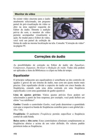 Monitor do vídeo
Se existir vídeo síncrono para o áudio
atualmente selecionado, um pequeno
painel de pré-visualização do vídeo se
abre na área superior esquerda do
Editor de áudio. Durante a audição
prévia do som, o monitor do vídeo
permite acompanhar visualmente a
ação. Se mudar para o Editor de vídeo,
você verá um painel de exibição da
forma de onda na mesma localização na tela. Consulte “Correção do vídeo”
na página 95.



                      Correções do áudio

As possibilidades de correção no Editor de áudio são Equalizar,
Compressor, Expansor, De-Esser e Redução do ruído. Todas elas podem
ser aplicadas a itens da Biblioteca e a clipes na linha de tempo.

Equalizador
O princípio subjacente aos equalizadores é semelhante ao dos controles de
agudos e graves de um sistema de áudio, mas com um ajuste muito mais
preciso. Este equalizador divide o espectro do áudio em cinco bandas de
freqüências, estando cada uma delas centrada em uma freqüência
especificada e com uma quantidade de ganho ajustável.
Lista de ajustes prévios: Vários ajustes prévios fixos podem ser
selecionados a partir da lista suspensa; por exemplo, você pode definir um
efeito “voz telefônica”.
Ganho: Usando o controlador Ganho, você pode determinar a quantidade
com que a respectiva banda de freqüências contribui para o som global (de -
18 a +18).
Freqüência: O parâmetro Freqüência permite especificar a freqüência
central de cada banda.
Baixo corte e Alto corte: Estes controladores eliminam completamente as
freqüências abaixo e acima de um valor definido. Os valores padrão
permitem todas as freqüências.


172                                                             Avid Studio
 