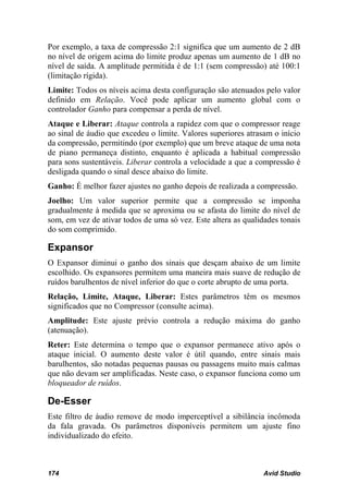 Por exemplo, a taxa de compressão 2:1 significa que um aumento de 2 dB
no nível de origem acima do limite produz apenas um aumento de 1 dB no
nível de saída. A amplitude permitida é de 1:1 (sem compressão) até 100:1
(limitação rígida).
Limite: Todos os níveis acima desta configuração são atenuados pelo valor
definido em Relação. Você pode aplicar um aumento global com o
controlador Ganho para compensar a perda de nível.
Ataque e Liberar: Ataque controla a rapidez com que o compressor reage
ao sinal de áudio que excedeu o limite. Valores superiores atrasam o início
da compressão, permitindo (por exemplo) que um breve ataque de uma nota
de piano permaneça distinto, enquanto é aplicada a habitual compressão
para sons sustentáveis. Liberar controla a velocidade a que a compressão é
desligada quando o sinal desce abaixo do limite.
Ganho: É melhor fazer ajustes no ganho depois de realizada a compressão.
Joelho: Um valor superior permite que a compressão se imponha
gradualmente à medida que se aproxima ou se afasta do limite do nível de
som, em vez de ativar todos de uma só vez. Este altera as qualidades tonais
do som comprimido.

Expansor
O Expansor diminui o ganho dos sinais que desçam abaixo de um limite
escolhido. Os expansores permitem uma maneira mais suave de redução de
ruídos barulhentos de nível inferior do que o corte abrupto de uma porta.
Relação, Limite, Ataque, Liberar: Estes parâmetros têm os mesmos
significados que no Compressor (consulte acima).
Amplitude: Este ajuste prévio controla a redução máxima do ganho
(atenuação).
Reter: Este determina o tempo que o expansor permanece ativo após o
ataque inicial. O aumento deste valor é útil quando, entre sinais mais
barulhentos, são notadas pequenas pausas ou passagens muito mais calmas
que não devam ser amplificadas. Neste caso, o expansor funciona como um
bloqueador de ruídos.

De-Esser
Este filtro de áudio remove de modo imperceptível a sibilância incômoda
da fala gravada. Os parâmetros disponíveis permitem um ajuste fino
individualizado do efeito.



174                                                             Avid Studio
 