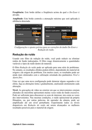 Freqüência: Este botão define a freqüência acima da qual o De-Esser é
ativado.
Amplitude: Este botão controla a atenuação máxima que será aplicada à
sibilância detectada.




  Configurações e ajustes prévios para as correções do áudio De-Esser e
                            Redução do ruído.

Redução do ruído
Usando este filtro de redução do ruído, você pode reduzir ou eliminar
ruídos de fundo indesejados. O filtro reage dinamicamente a quantidades
variáveis e tipos de ruído dentro do material.
O filtro Redução do ruído pode ser aplicado para uma série de problemas.
No entanto, os resultados obtidos podem diferir, dependendo do material de
origem e da origem do problema. Em muitos casos, os resultados pode ser
ainda mais otimizados com a utilização orientada dos parâmetros Nível e
Ajuste fino.
Uma vez que uma nova configuração pode demorar alguns segundos a ter
efeito, faça as alterações lenta e gradualmente, analisando atentamente cada
alteração.
Nível: As gravações de vídeo no exterior em que os intervenientes estejam
afastados do microfone apresentam muitas vezes ruído de fundo excessivo.
Pode ser suficiente para obscurecer os sons de interesse, tais como as vozes
dos intervenientes. Nas mesmas condições, o ruído operacional da própria
filmadora, ou, por outras palavras, do operador da câmera, pode ser
amplificado até um nível perturbante. Experimente todos os níveis
disponíveis em Redução do ruído até serem alcançados os melhores
resultados possíveis para o material de origem.




Capítulo 8: Som e música                                                175
 