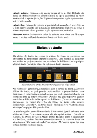 Ajuste autom.: Enquanto esta opção estiver ativa, o filtro Redução do
ruído se adapta automática e dinamicamente ao tipo e quantidade de ruído
no material. A opção Ajuste fino é ignorada enquanto a opção Ajuste autom.
estiver selecionada.
Ajuste fino: Esta opção controla a quantidade de correção. O seu efeito só
é significativo quando são utilizadas as configurações inferiores de Nível e
não tem qualquer efeito quando a opção Ajuste autom. está ativa.
Remover vento: Marque esta caixa de seleção para ativar um filtro que
reduz o vento e ruídos de fundo semelhantes no áudio atual.



                         Efeitos de áudio

Os efeitos de áudio, tais como os efeitos de vídeo, se encontram na
Biblioteca, na ramificação Elementos criativos. Uma maneira de adicionar
um efeito ao projeto consiste em arrastá-lo da Biblioteca para qualquer
clipe de áudio (incluindo clipes de vídeo com áudio síncrono).




         Adicionando o efeito de áudio Grungelizer ao clipe atual.
Os efeitos são, geralmente, adicionados com o auxílio do painel Efeitos no
Editor de áudio, o qual permite pré-visualizar e personalizá-los com
facilidade. O painel está disponível sempre que você estiver trabalhando em
clipes na linha de tempo com áudio. O painel não está disponível quando
você abre o Editor de áudio a partir da Biblioteca. (De modo contrário, as
ferramentas no painel Correções do Editor de áudio estão sempre
disponíveis.) Consulte “O Editor de áudio” na página 167 e “Áudio na linha
de tempo” na página 100 para detalhes.
A interface global para efeitos de áudio é exatamente igual à existente para
efeitos de vídeo. Os recursos comuns não são aqui descritos. (Consulte o
Capítulo 5: Efeitos de vídeo.) Alguns efeitos de áudio, como o Equalizador
e o De-Esser, também funcionam como ferramentas de correção. Estes são
descritos em “Correções de áudio” na página 172. Vamos agora dar uma
olhada noutros efeitos de áudio.


176                                                             Avid Studio
 
