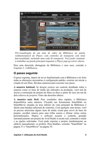 Pré-visualização de um item de vídeo da Biblioteca na janela
 redimensionável do Player, com controles de transporte com total
 funcionalidade, incluindo uma roda de transporte. Você pode continuar
 a trabalhar na janela principal enquanto o Player pop-up estiver aberto.
Para uma descrição abrangente da Biblioteca e seus usos, consulte o
Capítulo 2: A Biblioteca.

O passo seguinte
O passo seguinte, depois de ter-se familiarizado com a Biblioteca e ter feito
todas as alterações necessárias à configuração padrão, consiste em iniciar a
criação de um filme. Há duas maneiras para executar esse passo.
A maneira habitual: Se desejar exercer um controle detalhado sobre a
maneira como os itens de mídia são utilizados na produção, você terá de
iniciar a construção do projeto de filme ou disco a partir do zero em um de
dois editores de projetos. Estes são descritos abaixo.
A maneira mais fácil: Para resultados ultra rápidos, a Biblioteca
disponibiliza outra maneira. Clicando nas ferramentas SmartSlide ou
SmartMovie situadas na área inferior da vista principal da Biblioteca é
aberta uma bandeja adicional de controles. Com qualquer uma destas, você
só precisa selecionar alguns itens de mídia visual para servir de base do
projeto, escolher música para uma trilha sonora e efetuar várias outras
personalizações. Depois o software assume o controle, gerando
automaticamente um projeto do Avid Studio à escala real, contendo a mídia
e as opções solicitadas. Você pode exportar o projeto imediatamente ou
editá-lo manualmente, se preferir. Para detalhes, consulte “SmartSlide” na
página 37 e “SmartMovie” na página 39.


Capítulo 1: Utilização do Avid Studio                                       5
 
