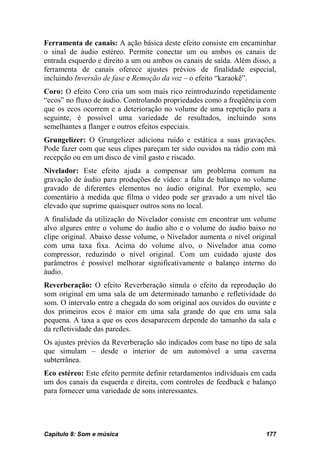 Ferramenta de canais: A ação básica deste efeito consiste em encaminhar
o sinal de áudio estéreo. Permite conectar um ou ambos os canais de
entrada esquerdo e direito a um ou ambos os canais de saída. Além disso, a
ferramenta de canais oferece ajustes prévios de finalidade especial,
incluindo Inversão de fase e Remoção da voz – o efeito “karaokê”.
Coro: O efeito Coro cria um som mais rico reintroduzindo repetidamente
“ecos” no fluxo de áudio. Controlando propriedades como a freqüência com
que os ecos ocorrem e a deterioração no volume de uma repetição para a
seguinte, é possível uma variedade de resultados, incluindo sons
semelhantes a flanger e outros efeitos especiais.
Grungelizer: O Grungelizer adiciona ruído e estática a suas gravações.
Pode fazer com que seus clipes pareçam ter sido ouvidos na rádio com má
recepção ou em um disco de vinil gasto e riscado.
Nivelador: Este efeito ajuda a compensar um problema comum na
gravação de áudio para produções de vídeo: a falta de balanço no volume
gravado de diferentes elementos no áudio original. Por exemplo, seu
comentário à medida que filma o vídeo pode ser gravado a um nível tão
elevado que suprime quaisquer outros sons no local.
A finalidade da utilização do Nivelador consiste em encontrar um volume
alvo algures entre o volume do áudio alto e o volume do áudio baixo no
clipe original. Abaixo desse volume, o Nivelador aumenta o nível original
com uma taxa fixa. Acima do volume alvo, o Nivelador atua como
compressor, reduzindo o nível original. Com um cuidado ajuste dos
parâmetros é possível melhorar significativamente o balanço interno do
áudio.
Reverberação: O efeito Reverberação simula o efeito da reprodução do
som original em uma sala de um determinado tamanho e refletividade do
som. O intervalo entre a chegada do som original aos ouvidos do ouvinte e
dos primeiros ecos é maior em uma sala grande do que em uma sala
pequena. A taxa a que os ecos desaparecem depende do tamanho da sala e
da refletividade das paredes.
Os ajustes prévios da Reverberação são indicados com base no tipo de sala
que simulam – desde o interior de um automóvel a uma caverna
subterrânea.
Eco estéreo: Este efeito permite definir retardamentos individuais em cada
um dos canais da esquerda e direita, com controles de feedback e balanço
para fornecer uma variedade de sons interessantes.




Capítulo 8: Som e música                                              177
 