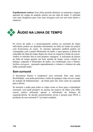 Espalhamento estéreo: Este efeito permite diminuir ou aumentar a largura
aparente do campo de audição estéreo em um clipe de áudio. É utilizado
com mais freqüência para criar uma mixagem com um som mais aberto e
espaçoso.




     ÁUDIO NA LINHA DE TEMPO

Os níveis de áudio e o posicionamento estéreo ou surround de clipes
individuais podem ser ajustados diretamente na linha de tempo do projeto
com Keyframing do áudio. As mesmas operações também podem ser
conseguidas com o painel Misturador de áudio, o qual aparece à direita do
cabeçalho da linha de tempo depois de clicar no respectivo botão de acesso.
Ambos os métodos têm as suas próprias vantagens. A realização de ajustes
na linha de tempo garante um bom sentido de tempo versus volume ou
balanço, enquanto o Misturador de áudio, em combinação com o Panner,
facilita a mixagem – ajustando separadamente o volume e o balance de cada
trilha contendo áudio.

Som surround
A ferramenta Panner é compatível com surround. Para uma maior
flexibilidade, você pode posicionar o áudio de qualquer clipe em um campo
de audição de bidimensional – da frente para trás, bem como da esquerda
para a direita.
Se misturar o áudio para todos os clipes como se fosse para a reprodução
surround, você pode produzir na mesma um arquivo de filme com trilha
sonora estéreo utilizando apenas a informação de balanço da
esquerda-direita. Se decidir posteriormente enviar o projeto para DVD, a
produção de som surround 5.1 já estará completa.




178                                                             Avid Studio
 
