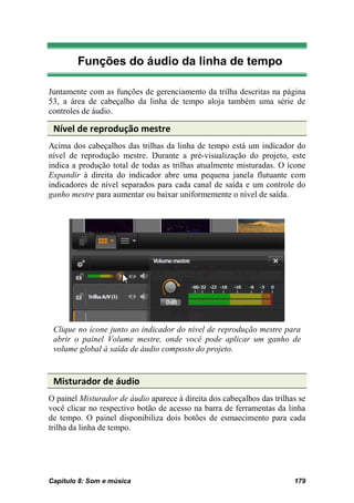 Funções do áudio da linha de tempo

Juntamente com as funções de gerenciamento da trilha descritas na página
53, a área de cabeçalho da linha de tempo aloja também uma série de
controles de áudio.

 Nível de reprodução mestre
Acima dos cabeçalhos das trilhas da linha de tempo está um indicador do
nível de reprodução mestre. Durante a pré-visualização do projeto, este
indica a produção total de todas as trilhas atualmente misturadas. O ícone
Expandir à direita do indicador abre uma pequena janela flutuante com
indicadores de nível separados para cada canal de saída e um controle do
ganho mestre para aumentar ou baixar uniformemente o nível de saída.




 Clique no ícone junto ao indicador do nível de reprodução mestre para
 abrir o painel Volume mestre, onde você pode aplicar um ganho de
 volume global à saída de áudio composto do projeto.


 Misturador de áudio
O painel Misturador de áudio aparece à direita dos cabeçalhos das trilhas se
você clicar no respectivo botão de acesso na barra de ferramentas da linha
de tempo. O painel disponibiliza dois botões de esmaecimento para cada
trilha da linha de tempo.




Capítulo 8: Som e música                                                179
 