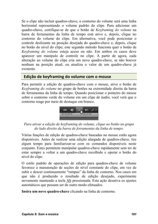 Se o clipe não incluir quadros-chave, o contorno do volume será uma linha
horizontal representando o volume padrão do clipe. Para adicionar um
quadro-chave, certifique-se de que o botão de Keyframing do volume na
barra de ferramentas da linha de tempo está ativo e, depois, clique no
contorno do volume do clipe. Em alternativa, você pode posicionar o
controle deslizante na posição desejada do quadro-chave e, depois, clique
no botão do nível do clipe; este segundo método funciona quer o botão de
Keyframing do volume esteja aceso ou não. Em ambos os casos deve
aparecer um manípulo de controle no clipe. A partir de agora, cada
alteração ao volume do clipe cria um novo quadro-chave, se não houver
nenhum na posição atual, ou atualiza o valor de um quadro-chave já
existente.

 Edição de keyframing do volume com o mouse
Para permitir a edição de quadros-chave com o mouse, ative o botão de
Keyframing do volume no grupo de botões na extremidade direita da barra
de ferramentas da linha de tempo. Quando posicionar o ponteiro do mouse
sobre o contorno verde do volume em um clipe de áudio, você verá que o
contorno reage por meio de destaque em branco.




 Para ativar a edição de keyframing do volume, clique no botão no grupo
       do lado direito da barra de ferramentas da linha de tempo.
Várias funções de edição de quadros-chave baseadas no mouse estão agora
disponíveis. Antes de realizar uma edição alargada de quadros-chave, tire
algum tempo para familiarizar-se com os comandos disponíveis neste
conjunto. Estes permitem manipular quadros-chave rapidamente sem ter de
estar sempre a voltar a um quadro-chave escolhido e operar o botão do
nível do clipe.
O estilo padrão de operações de edição para quadros-chave de volume
favorece a manutenção de seções de nível constante do clipe, em vez de
subir e descer continuamente “rampas” da linha de contorno. Nos casos em
que não é produzido o resultado de edição desejado, experimente
novamente mantendo a tecla Alt pressionada. Esta ação desativa os ajustes
automáticos que possam ser de outro modo efetuados.
Insira um novo quadro-chave clicando na linha de contorno.




Capítulo 8: Som e música                                             181
 