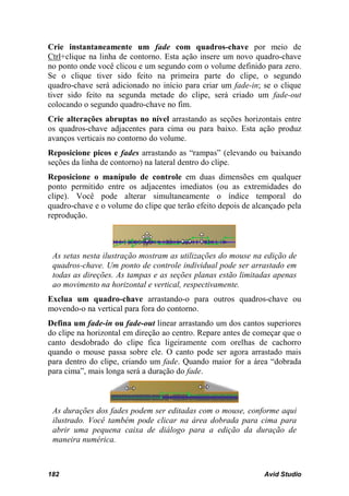 Crie instantaneamente um fade com quadros-chave por meio de
Ctrl+clique na linha de contorno. Esta ação insere um novo quadro-chave
no ponto onde você clicou e um segundo com o volume definido para zero.
Se o clique tiver sido feito na primeira parte do clipe, o segundo
quadro-chave será adicionado no início para criar um fade-in; se o clique
tiver sido feito na segunda metade do clipe, será criado um fade-out
colocando o segundo quadro-chave no fim.
Crie alterações abruptas no nível arrastando as seções horizontais entre
os quadros-chave adjacentes para cima ou para baixo. Esta ação produz
avanços verticais no contorno do volume.
Reposicione picos e fades arrastando as “rampas” (elevando ou baixando
seções da linha de contorno) na lateral dentro do clipe.
Reposicione o manípulo de controle em duas dimensões em qualquer
ponto permitido entre os adjacentes imediatos (ou as extremidades do
clipe). Você pode alterar simultaneamente o índice temporal do
quadro-chave e o volume do clipe que terão efeito depois de alcançado pela
reprodução.



 As setas nesta ilustração mostram as utilizações do mouse na edição de
 quadros-chave. Um ponto de controle individual pode ser arrastado em
 todas as direções. As tampas e as seções planas estão limitadas apenas
 ao movimento na horizontal e vertical, respectivamente.
Exclua um quadro-chave arrastando-o para outros quadros-chave ou
movendo-o na vertical para fora do contorno.
Defina um fade-in ou fade-out linear arrastando um dos cantos superiores
do clipe na horizontal em direção ao centro. Repare antes de começar que o
canto desdobrado do clipe fica ligeiramente com orelhas de cachorro
quando o mouse passa sobre ele. O canto pode ser agora arrastado mais
para dentro do clipe, criando um fade. Quando maior for a área “dobrada
para cima”, mais longa será a duração do fade.



 As durações dos fades podem ser editadas com o mouse, conforme aqui
 ilustrado. Você também pode clicar na área dobrada para cima para
 abrir uma pequena caixa de diálogo para a edição da duração de
 maneira numérica.



182                                                            Avid Studio
 