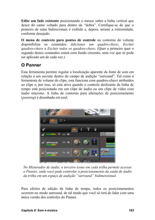 Edite um fade existente posicionando o mouse sobre a linha vertical que
desce do canto voltado para dentro da “dobra”. Certifique-se de que o
ponteiro de setas bidirecionais é exibido e, depois, arraste a extremidade,
conforme desejado.
O menu de contexto para pontos de controle no contorno do volume
disponibiliza os comandos Adicionar um quadro-chave, Excluir
quadros-chave e Excluir todos os quadros-chave. (Quer o primeiro quer o
segundo destes comandos estará com fundo cinzento, uma vez que só pode
ser aplicado um de cada vez.)

O Panner
Esta ferramenta permite regular a localização aparente da fonte de som em
relação a um ouvinte dentro do campo de audição “surround”. Tal como a
ferramenta de volume do clipe, esta funciona com quadros-chave atribuídos
ao clipe e, por isso, só está ativa quando o controle deslizante da linha de
tempo está posicionado em um clipe de áudio ou um clipe de vídeo com
áudio síncrono. A linha de contorno para alterações de posicionamento
(panning) é desenhada em azul.




 No Misturador de áudio, o terceiro ícone em cada trilha permite acessar
 o Panner, onde você pode controlar o posicionamento da saída de áudio
 da trilha em um espaço de audição “surround” bidimensional.


Para efeitos de edição da linha de tempo, todos os posicionamentos
ocorrem no modo surround, de tal modo que você só terá de lidar com uma
única versão dos controles do Panner.


Capítulo 8: Som e música                                                183
 