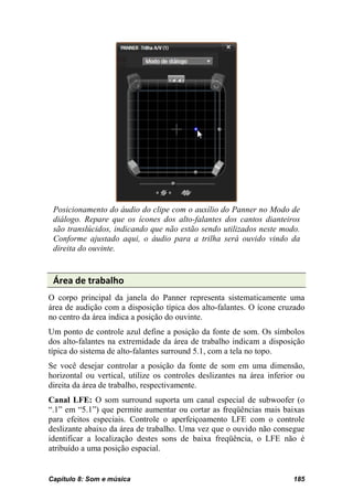 Posicionamento do áudio do clipe com o auxílio do Panner no Modo de
 diálogo. Repare que os ícones dos alto-falantes dos cantos dianteiros
 são translúcidos, indicando que não estão sendo utilizados neste modo.
 Conforme ajustado aqui, o áudio para a trilha será ouvido vindo da
 direita do ouvinte.


 Área de trabalho
O corpo principal da janela do Panner representa sistematicamente uma
área de audição com a disposição típica dos alto-falantes. O ícone cruzado
no centro da área indica a posição do ouvinte.
Um ponto de controle azul define a posição da fonte de som. Os símbolos
dos alto-falantes na extremidade da área de trabalho indicam a disposição
típica do sistema de alto-falantes surround 5.1, com a tela no topo.
Se você desejar controlar a posição da fonte de som em uma dimensão,
horizontal ou vertical, utilize os controles deslizantes na área inferior ou
direita da área de trabalho, respectivamente.
Canal LFE: O som surround suporta um canal especial de subwoofer (o
“.1” em “5.1”) que permite aumentar ou cortar as freqüências mais baixas
para efeitos especiais. Controle o aperfeiçoamento LFE com o controle
deslizante abaixo da área de trabalho. Uma vez que o ouvido não consegue
identificar a localização destes sons de baixa freqüência, o LFE não é
atribuído a uma posição espacial.


Capítulo 8: Som e música                                                185
 