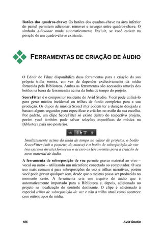 Botões dos quadros-chave: Os botões dos quadros-chave na área inferior
do painel permitem adicionar, remover e navegar entre quadros-chave. O
símbolo Adicionar muda automaticamente Excluir, se você estiver na
posição de um quadro-chave existente.




     FERRAMENTAS DE CRIAÇÃO DE ÁUDIO

O Editor de Filme disponibiliza duas ferramentas para a criação da sua
própria trilha sonora, em vez de depender exclusivamente da mídia
fornecida pela Biblioteca. Ambas as ferramentas são acessadas através dos
botões na barra de ferramentas acima da linha de tempo do projeto.
ScoreFitter é o compositor residente do Avid Studio. Você pode utilizá-lo
para gerar música incidental ou trilhas de fundo completas para a sua
produção. Os clipes de música ScoreFitter podem ter a duração desejada e
bastam alguns segundos para especificar e criá-los no estilo da sua escolha.
Por padrão, um clipe ScoreFitter só existe dentro do respectivo projeto,
porém você também pode salvar seleções específicas de música na
Biblioteca para uso posterior.



 Imediatamente acima da linha de tempo no editor de projetos, o botão
 ScoreFitter (sob o ponteiro do mouse) e o botão de sobreposição de voz
 (na extrema direita) fornecem o acesso às ferramentas para a criação de
 novo material de áudio.
A ferramenta de sobreposição de voz permite gravar material ao vivo –
vocal ou outro – utilizando um microfone conectado ao computador. O seu
uso mais comum é para sobreposições de voz e trilhas narrativas, porém
você pode gravar qualquer som, desde que o mesmo possa ser produzido no
momento certo. A ferramenta cria um arquivo de áudio que é
automaticamente importado para a Biblioteca e, depois, adicionado ao
projeto na localização do controle deslizante. O clipe é adicionado à
especial trilha de sobreposição de voz e não à trilha atual como acontece
com outros tipos de mídia.




186                                                             Avid Studio
 