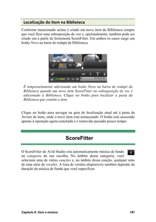 Localização do item na Biblioteca
Conforme mencionado acima é criado um novo item da Biblioteca sempre
que você fizer uma sobreposição de voz e, opcionalmente, também pode ser
criado um a partir da ferramenta ScoreFitter. Em ambos os casos surge um
botão Novo na barra de rodapé da Biblioteca.




 É temporariamente adicionado um botão Novo na barra de rodapé da
 Biblioteca quando um novo item ScoreFitter ou sobreposição de voz é
 adicionado à Biblioteca. Clique no botão para localizar a pasta da
 Biblioteca que contém o item.


Clique no botão para navegar na guia de localização atual até à pasta da
Árvore de itens, onde o novo item está armazenado. O botão está associado
apenas à operação agora concluída e é removido passado pouco tempo.



                            ScoreFitter

O ScoreFitter do Avid Studio cria automaticamente música de fundo
na categoria da sua escolha. No âmbito dessa categoria, você
seleciona uma de várias canções e, no âmbito dessa canção, qualquer uma
de uma série de versões. A lista de versões disponíveis também depende da
duração da música de fundo que você especificar.




Capítulo 8: Som e música                                             187
 