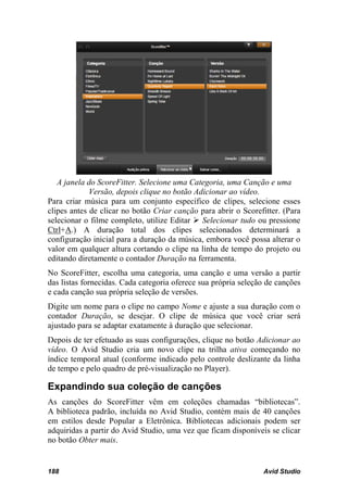 A janela do ScoreFitter. Selecione uma Categoria, uma Canção e uma
             Versão, depois clique no botão Adicionar ao vídeo.
Para criar música para um conjunto específico de clipes, selecione esses
clipes antes de clicar no botão Criar canção para abrir o Scorefitter. (Para
selecionar o filme completo, utilize Editar  Selecionar tudo ou pressione
Ctrl+A.) A duração total dos clipes selecionados determinará a
configuração inicial para a duração da música, embora você possa alterar o
valor em qualquer altura cortando o clipe na linha de tempo do projeto ou
editando diretamente o contador Duração na ferramenta.
No ScoreFitter, escolha uma categoria, uma canção e uma versão a partir
das listas fornecidas. Cada categoria oferece sua própria seleção de canções
e cada canção sua própria seleção de versões.
Digite um nome para o clipe no campo Nome e ajuste a sua duração com o
contador Duração, se desejar. O clipe de música que você criar será
ajustado para se adaptar exatamente à duração que selecionar.
Depois de ter efetuado as suas configurações, clique no botão Adicionar ao
vídeo. O Avid Studio cria um novo clipe na trilha ativa começando no
índice temporal atual (conforme indicado pelo controle deslizante da linha
de tempo e pelo quadro de pré-visualização no Player).

Expandindo sua coleção de canções
As canções do ScoreFitter vêm em coleções chamadas “bibliotecas”.
A biblioteca padrão, incluída no Avid Studio, contém mais de 40 canções
em estilos desde Popular a Eletrônica. Bibliotecas adicionais podem ser
adquiridas a partir do Avid Studio, uma vez que ficam disponíveis se clicar
no botão Obter mais.


188                                                             Avid Studio
 