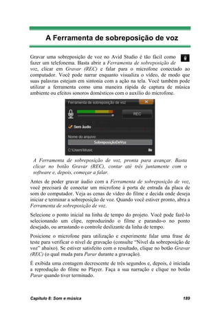 A Ferramenta de sobreposição de voz

Gravar uma sobreposição de voz no Avid Studio é tão fácil como
fazer um telefonema. Basta abrir a Ferramenta de sobreposição de
voz, clicar em Gravar (REC) e falar para o microfone conectado ao
computador. Você pode narrar enquanto visualiza o vídeo, de modo que
suas palavras estejam em sintonia com a ação na tela. Você também pode
utilizar a ferramenta como uma maneira rápida de captura de música
ambiente ou efeitos sonoros domésticos com o auxílio do microfone.




 A Ferramenta de sobreposição de voz, pronta para avançar. Basta
 clicar no botão Gravar (REC), contar até três juntamente com o
 software e, depois, começar a falar.
Antes de poder gravar áudio com a Ferramenta de sobreposição de voz,
você precisará de conectar um microfone à porta de entrada da placa de
som do computador. Veja as cenas de vídeo do filme e decida onde deseja
iniciar e terminar a sobreposição de voz. Quando você estiver pronto, abra a
Ferramenta de sobreposição de voz.
Selecione o ponto inicial na linha de tempo do projeto. Você pode fazê-lo
selecionando um clipe, reproduzindo o filme e parando-o no ponto
desejado, ou arrastando o controle deslizante da linha de tempo.
Posicione o microfone para utilização e experimente falar uma frase de
teste para verificar o nível de gravação (consulte “Nível da sobreposição de
voz” abaixo). Se estiver satisfeito com o resultado, clique no botão Gravar
(REC) (o qual muda para Parar durante a gravação).
É exibida uma contagem decrescente de três segundos e, depois, é iniciada
a reprodução do filme no Player. Faça a sua narração e clique no botão
Parar quando tiver terminado.



Capítulo 8: Som e música                                                189
 