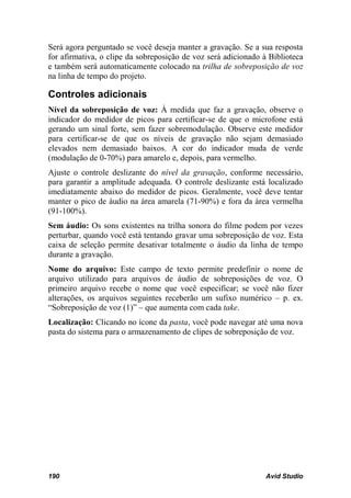 Será agora perguntado se você deseja manter a gravação. Se a sua resposta
for afirmativa, o clipe da sobreposição de voz será adicionado à Biblioteca
e também será automaticamente colocado na trilha de sobreposição de voz
na linha de tempo do projeto.

Controles adicionais
Nível da sobreposição de voz: À medida que faz a gravação, observe o
indicador do medidor de picos para certificar-se de que o microfone está
gerando um sinal forte, sem fazer sobremodulação. Observe este medidor
para certificar-se de que os níveis de gravação não sejam demasiado
elevados nem demasiado baixos. A cor do indicador muda de verde
(modulação de 0-70%) para amarelo e, depois, para vermelho.
Ajuste o controle deslizante do nível da gravação, conforme necessário,
para garantir a amplitude adequada. O controle deslizante está localizado
imediatamente abaixo do medidor de picos. Geralmente, você deve tentar
manter o pico de áudio na área amarela (71-90%) e fora da área vermelha
(91-100%).
Sem áudio: Os sons existentes na trilha sonora do filme podem por vezes
perturbar, quando você está tentando gravar uma sobreposição de voz. Esta
caixa de seleção permite desativar totalmente o áudio da linha de tempo
durante a gravação.
Nome do arquivo: Este campo de texto permite predefinir o nome de
arquivo utilizado para arquivos de áudio de sobreposições de voz. O
primeiro arquivo recebe o nome que você especificar; se você não fizer
alterações, os arquivos seguintes receberão um sufixo numérico – p. ex.
“Sobreposição de voz (1)” – que aumenta com cada take.
Localização: Clicando no ícone da pasta, você pode navegar até uma nova
pasta do sistema para o armazenamento de clipes de sobreposição de voz.




190                                                             Avid Studio
 