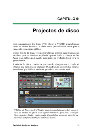 CAPÍTULO 9:


                       Projectos de disco

Com o aparecimento dos discos DVD, Blu-ray e AVCHD, a tecnologia de
vídeo se tornou interativa e abriu novas possibilidades tanto para o
videógrafo como para o público.
Em um projeto de disco, você pode ir além da anterior idéia de criação de
um filme para ser visto em seqüência rigorosa desde o começo ao fim.
Agora o seu público pode decidir quais partes da produção deseja ver e em
que seqüência.
A criação do disco constitui o processo de planejamento e criação da
estrutura que permite essa interação. O Avid Studio disponibiliza recursos
automáticos que facilitam a criação, garantindo um controle total.




 O Editor de Disco no Avid Studio. Aqui foram adicionados dois menus à
 Lista de menus, os quais estão agora disponíveis para uso. O Player
 (área superior direita) nesta janela disponibiliza um modo especial de
 edição do comportamento dos botões de menus.


Capítulo 9: Projectos de disco                                        191
 