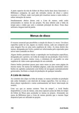 A parte superior da tela do Editor de Disco inclui duas áreas funcionais: a
Biblioteca compacta, da qual são retirados menus de disco e outros
recursos; e o Player, onde você pode pré-visualizar menus e outra mídia, e
editar interações de menus.
Imediatamente abaixo destas está a Lista de menus, onde estão
armazenados os menus do seu projeto. Na área inferior está a linha de
tempo para a mídia que será o conteúdo principal do disco. Estas duas
utilizam a largura total da janela.



                         Menus de disco

O recurso essencial que possibilita a criação de discos é o menu. Um disco
específico pode ter um, alguns ou muitos menus, cada um composto por
uma imagem fixa ou uma curta seqüência de vídeo. As áreas dentro dos
menus, designadas por botões, podem ser selecionadas pelo espectador para
ativar outro conteúdo no disco.
Alguns botões permitem iniciar a reprodução em localizações específicas,
designadas por capítulos, na Linha de tempo da sua produção. Estes botões
de capítulos mostram, muitas vezes, a miniatura de um quadro ou uma
seqüência de vídeo como apresentação do seu conteúdo.
Outros botões permitem passar para outro menu ou para outra página do
mesmo menu. Os menus de múltiplas páginas, cada uma mostrando vários
botões de capítulos juntamente com botões de navegação automaticamente
gerenciados, facilitam a criação de produções de qualquer tamanho.

A Lista de menus
Ao contrário dos clipes na linha de tempo, os menus incluídos na produção
não estão limitados a um intervalo de tempo específico. Em vez disso, o
disco player reproduzirá o menu continuamente até haver intervenção do
usuário.
Uma vez que os menus existem “fora do tempo”, o Avid Studio
disponibiliza a Lista de menus, uma área especial acima da linha de tempo
do Editor de Disco para acomodar os menus no projeto. Arrastando um
menu da Biblioteca para a Lista de menus permite que o mesmo fique
disponível para ser utilizado no projeto.




192                                                             Avid Studio
 