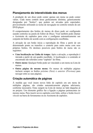 Planejamento da interatividade dos menus
A produção de um disco pode conter apenas um menu ou pode conter
vários. Cada menu contém áreas graficamente distintas, genericamente
designadas por “botões”, que podem ser ativadas pelo espectador,
provavelmente utilizando as teclas de navegação no controle remoto de um
DVD player.
O comportamento dos botões de menus de disco pode ser configurado
usando controles na janela do Editor de Disco. Você também pode chamar
o Assistente de capítulos para criar e configurar automaticamente um
conjunto de botões de acordo com as configurações escolhidas.
A ativação de um botão inicia a reprodução do filme a partir de um
determinado ponto ou transfere o controle para outro menu com seus
próprios botões. Os destinos possíveis para botões de menu são os
seguintes:
• Uma localização na Linha de tempo: Após a ativação, a reprodução é
  iniciada a partir de um quadro escolhido. A localização e o conteúdo aí
  encontrado são referidos como “capítulo” do filme.
• Outro menu: Qualquer botão pode ser vinculado a um menu na Lista de
  menus.
• Outra página do mesmo menu: Os menus de múltiplas páginas
  incluem sempre os botões próximo (Next) e anterior (Previous) para
  navegar entre as suas páginas.

Criação automática de páginas
À medida que você insere novos links de capítulo em um menu de
múltiplas páginas, são criadas automaticamente páginas adicionais,
conforme necessário. Estas surgem na Lista de menus ao lado daquelas já
no projeto. Um elemento gráfico faz a ligação a páginas pertencentes ao
mesmo menu. Para inserir novos capítulos com links, utilize o botão Inserir
vínculo na barra de ferramentas ou no Assistente de capítulos.




Capítulo 9: Projectos de disco                                         193
 