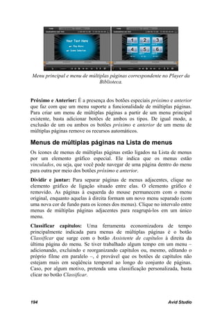Menu principal e menu de múltiplas páginas correspondente no Player da
                              Biblioteca.


Próximo e Anterior: É a presença dos botões especiais próximo e anterior
que faz com que um menu suporte a funcionalidade de múltiplas páginas.
Para criar um menu de múltiplas páginas a partir de um menu principal
existente, basta adicionar botões de ambos os tipos. De igual modo, a
exclusão de um ou ambos os botões próximo e anterior de um menu de
múltiplas páginas remove os recursos automáticos.

Menus de múltiplas páginas na Lista de menus
Os ícones de menus de múltiplas páginas estão ligados na Lista de menus
por um elemento gráfico especial. Ele indica que os menus estão
vinculados, ou seja, que você pode navegar de uma página dentro do menu
para outra por meio dos botões próximo e anterior.
Dividir e juntar: Para separar páginas de menus adjacentes, clique no
elemento gráfico de ligação situado entre elas. O elemento gráfico é
removido. As páginas à esquerda do mouse permanecem com o menu
original, enquanto aquelas à direita formam um novo menu separado (com
uma nova cor de fundo para os ícones dos menus). Clique no intervalo entre
menus de múltiplas páginas adjacentes para reagrupá-los em um único
menu.
Classificar capítulos: Uma ferramenta economizadora de tempo
principalmente indicada para menus de múltiplas páginas é o botão
Classificar que surge com o botão Assistente de capítulos à direita da
última página do menu. Se tiver trabalhado algum tempo em um menu –
adicionando, excluindo e reorganizando capítulos ou, mesmo, editando o
próprio filme em paralelo –, é provável que os botões de capítulos não
estejam mais em seqüência temporal ao longo do conjunto de páginas.
Caso, por algum motivo, pretenda uma classificação personalizada, basta
clicar no botão Classificar.




194                                                            Avid Studio
 