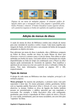 Páginas de um menu de múltiplas páginas. O elemento gráfico de
 ligação indica que a navegação entre estas páginas é garantida pelos
 botões Próximo e Anterior. O botão Classificar (canto superior direito,
 sob o ponteiro) organiza os botões de capítulos em seqüência temporal.



                 Adição de menus de disco

A seção de menus de disco da Biblioteca contêm uma coleção de menus
para uma variedade de ocasiões e estilos visuais. Cada menu engloba uma
imagem de fundo, um título de texto e um conjunto de botões de navegação
adequados ao objetivo do menu.
Para adicionar um menu de disco à produção, abra a Biblioteca compacta
no Editor de Disco, escolha um menu na seção Menus de disco (em
Elementos criativos) e arraste-o para a Lista de menus. Para editar as ações
atribuídas aos botões do menu, você pode utilizar as ferramentas de criação
disponibilizadas na linha de tempo em combinação com o Player ou obter
alguma ajuda automatizada do Assistente de capítulos. Para modificar a
aparência de um menu (ou criar um a partir do zero), é utilizado o Editor de
menus. Para mais informações, consulte as páginas 203 e 206,
respectivamente.

Tipos de menus
O design de cada menu na Biblioteca tem duas variações: principal e de
múltiplas páginas.
Menu principal: Na maioria das produções, o primeiro menu visto pelo
espectador é deste tipo. Os menus principais contêm, geralmente, botões
com as legendas padrão Reproduzir filme e Seleção de cenas; você pode
alterá-los, se desejar. Embora os alvos de ligação dos botões também
possam ser personalizados, o público apreciará que seja respeitada a
convenção. Por exemplo, o botão Reproduzir filme está configurado,
geralmente, para iniciar a reprodução do filme a partir do início e Seleção
de cenas muda, normalmente, para um menu secundário, um com links para
“capítulos” do filme.


Capítulo 9: Projectos de disco                                          195
 