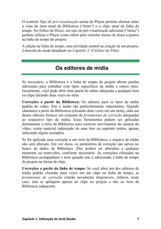 O controle Tipo de pré-visualização acima do Player permite alternar entre
a vista do item atual da Biblioteca (“fonte”) e o clipe atual da linha de
tempo. No Editor de Disco, um tipo de pré-visualização adicional (“menu”)
permite utilizar o Player como editor para vincular menus de disco a pontos
na linha de tempo do projeto.
A edição na linha de tempo, uma atividade central na criação de um projeto,
é descrita de modo detalhado no Capítulo 3: O Editor de Filme.



                       Os editores de mídia

Se necessário, a Biblioteca e a linha de tempo do projeto abrem janelas
adicionais para trabalhar com tipos específicos de mídia e outros itens.
Geralmente, você pode abrir uma janela do editor adequada a qualquer item
ou clipe clicando duas vezes no item.
Correções a partir da Biblioteca: Os editores para os tipos de mídia
padrão de vídeo, foto e áudio são particularmente importantes. Quando
chamados a partir da Biblioteca (clicando duas vezes em um item), cada um
destes editores fornece um conjunto de ferramentas de correção adequadas
ao respectivo tipo de mídia. Estas ferramentas podem ser aplicadas
diretamente a itens da Biblioteca para remover movimentos da câmera do
vídeo, cortar material indesejado de uma foto ou suprimir ruídos, apenas
indicando alguns exemplos.
Se for aplicada uma correção a um item da Biblioteca, o arquivo de mídia
não será alterado. Em vez disso, os parâmetros de correção são salvos no
banco de dados da Biblioteca. Eles podem ser alterados a qualquer
momento ou removidos, conforme necessário. As correções efetuadas na
Biblioteca acompanham o item quando este é adicionado à linha de tempo
do projeto na forma de clipe.
Correções a partir da linha de tempo: Se você abrir um dos editores de
mídia padrão clicando duas vezes em um clipe na linha de tempo, as
ferramentas de correção estarão novamente disponíveis, embora, neste
caso, elas se apliquem apenas ao clipe no projeto e não ao item da
Biblioteca subjacente.




Capítulo 1: Utilização do Avid Studio                                    7
 