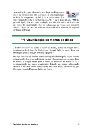 Uma indicação especial também tem lugar no Player para
botões de menus ainda não vinculados a uma localização
na linha de tempo (um capítulo) ou a outro menu. Um
botão vinculado exibe o capítulo (p. ex., “C1”) ou o menu (p. ex., “M1”) a
que está ligado. Por seu lado, um botão sem vínculos exibe um ícone com
um ponto de interrogação. (Se os indicadores do botão não estiverem
visíveis, clique na caixa de seleção Mostrar/Ocultar números de capítulo
por baixo do Player.



         Pré-visualização de menus de disco

O Editor de Disco, tal como o Editor de Filme, inclui um Player para a
pré-visualização de itens da Biblioteca e clipes da linha de tempo. Para uma
introdução geral ao Player, consulte a página 8.
São aqui descritas as funções especiais disponibilizadas pelo Player durante
a visualização de menus na Lista de menus. Clicando em um menu na Lista
de menus, o Player muda para o modo de inserção de menus e faz a
pré-visualização do menu selecionado. Estando um menu selecionado,
também é possível mudar diretamente para esse modo clicando na guia
Menu por cima do Player no Editor de Disco.




Capítulo 9: Projectos de disco                                          197
 