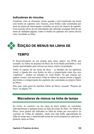 Indicadores de vínculos
Conforme visto na ilustração acima, quando é pré-visualizado um menu
com botões de capítulos sem vínculos, esses botões estão assinalados por
meio de pontos de interrogação vermelhos ao invés do número de capítulo.
Com exceção talvez de um subconjunto não utilizado na página final de um
menu de múltiplas páginas, todos os botões de capítulos nos menus devem
estar vinculados ao filme.




    EDIÇÃO DE MENUS NA LINHA DE

     TEMPO
O desenvolvimento de um projeto para disco óptico, um DVD, por
exemplo, no Editor de projetos em Disco do Avid Studio possibilita a você
muitas oportunidades para colocar sua marca criativa na produção.
Todos os aspetos de um menu de disco – os detalhes da sua aparência
visual, a ligação dos seus botões na tela, a temporização exata dos seus
“capítulos” – podem ser editados no Avid Studio. No que respeita aos
aspetos visuais, será necessário voltar ao Editor de menus, porém a ligação
dos botões e a temporização dos capítulos são controladas no próprio Editor
de Disco.
Para uma visão geral da interface Editor de Disco, consulte “Projetos de
disco” na página 191.



     Marcadores de menus na linha de tempo

Os botões de capítulos em um menu de disco podem ser vinculados
individualmente a qualquer ponto na linha de tempo do filme. No Editor de
Disco, esses pontos são indicados na linha de tempo por marcadores de
capítulos na Trilha de capítulos, sendo esta uma trilha especializada da
linha de tempo que é materializada acima da escala temporal ao adicionar o
primeiro menu ao filme.


Capítulo 9: Projectos de disco                                         199
 