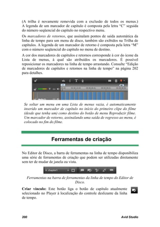 (A trilha é novamente removida com a exclusão de todos os menus.)
A legenda de um marcador de capítulo é composta pela letra “C” seguida
do número seqüencial do capítulo no respectivo menu.
Os marcadores de retornos, que assinalam pontos de saída automática da
linha de tempo para um menu de disco, também são exibidos na Trilha de
capítulos. A legenda de um marcador de retorno é composta pela letra “M”
com o número seqüencial do capítulo no menu de destino.
A cor dos marcadores de capítulos e retornos corresponde à cor do ícone da
Lista de menus, à qual são atribuídos os marcadores. É possível
reposicionar os marcadores na linha de tempo arrastando. Consulte “Edição
de marcadores de capítulos e retornos na linha de tempo” na página 202
para detalhes.




 Se soltar um menu em uma Lista de menus vazia, é automaticamente
 inserido um marcador de capítulo no início do primeiro clipe do filme
 (desde que tenha um) como destino do botão de menu Reproduzir filme.
 Um marcador de retorno, assinalando uma saída de regresso ao menu, é
 colocado no fim do filme.



                  Ferramentas de criação

No Editor de Disco, a barra de ferramentas na linha de tempo disponibiliza
uma série de ferramentas de criação que podem ser utilizadas diretamente
sem ter de mudar de janela ou vista.



   Ferramentas na barra de ferramentas da linha de tempo do Editor de
                                Disco.
Criar vínculo: Este botão liga o botão de capítulo atualmente
selecionado no Player à localização do controle deslizante da linha
de tempo.




200                                                            Avid Studio
 
