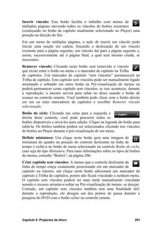 Inserir vínculo: Este botão facilita o trabalho com menus de
múltiplas páginas movendo todos os vínculos de botões existentes
(começando no botão de capítulo atualmente selecionado no Player) uma
posição na direção do fim.
Em um menu de múltiplas páginas, a ação de inserir um vínculo pode
iniciar uma reação em cadeia, forçando a deslocação de um vínculo
existente para a página seguinte, um vínculo daí para a página seguinte e,
assim, sucessivamente até à página final, a qual será mesmo criada, se
necessário.
Remover vínculo: Clicando neste botão será removido o vínculo
que existe entre o botão no menu e o marcador de capítulo na Trilha
de capítulos. Um marcador de capítulo “sem vínculos” permanecerá na
Trilha de capítulo. Este capítulo sem vínculos pode ser manualmente ligado
arrastando e soltando em outro botão na Pré-visualização de menus ou
poderá permanecer como capítulo sem vínculos; se isso acontecer, durante
a reprodução, o mesmo servirá para saltar no disco usando o botão de
avanço no controle remoto. Você também pode clicar com o botão direito
em um ou mais marcadores de capítulos e escolher Remover vínculo
selecionado.
Botão do ciclo: Clicando nas setas para a esquerda e
direita deste controle, você pode percorrer todos os
botões disponíveis e ativá-los para edição. Clique na legenda do botão para
editá-la. Os botões também podem ser selecionados clicando nos vínculos
de botões no Player durante a pré-visualização de um menu.
Definir miniatura: Um clique neste botão gera uma imagem de
miniatura do quadro na posição do controle deslizante na linha de
tempo e exibe-a no botão de menu selecionado no controle Botão do ciclo,
caso seja do tipo Miniatura. Para mais informações sobre os tipos de botões
de menus, consulte “Botões”, na página 206.
Criar capítulo sem vínculos: A menos que o controle deslizante da
linha de tempo esteja exatamente posicionado em um marcador de
capítulo ou retorno, um clique neste botão adicionará um marcador de
capítulo à Trilha de capítulos, porém não ficará vinculado a nenhum menu.
O capítulo sem vínculos poderá ser mais tarde manualmente vinculado
usando o recurso arrastar-e-soltar na Pré-visualização de menus, se desejar.
Contudo, um capítulo sem vínculos também tem uma finalidade útil:
durante a reprodução, ele designa um dos pontos de pausa durante a
pesquisa do DVD com o botão saltar no controle remoto.




Capítulo 9: Projectos de disco                                          201
 
