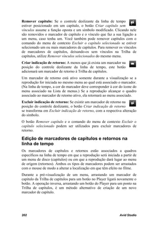 Remover capítulo: Se o controle deslizante da linha de tempo
estiver posicionado em um capítulo, o botão Criar capítulo sem
vínculos assume a função oposta e um símbolo modificado. Clicando nele
são removidos o marcador de capítulo e o vínculo que faz a sua ligação a
um menu, caso tenha um. Você também pode remover capítulos com o
comando do menu de contexto Excluir o capítulo selecionado se estiver
selecionado um ou mais marcadores de capítulos. Para remover os vínculos
de marcadores de capítulos, deixando-os sem vínculos na Trilha de
capítulos, utilize Remover vínculos selecionados do mesmo menu.
Criar indicação de retorno: A menos que já exista um marcador na
posição do controle deslizante da linha de tempo, este botão
adicionará um marcador de retorno à Trilha de capítulos.
Um marcador de retorno está ativo somente durante a visualização se a
reprodução for iniciada no mesmo menu ao qual está associado o marcador.
(Na linha de tempo, a cor do marcador deve corresponder à cor do ícone do
menu associado na Lista de menus.) Se a reprodução alcançar o quadro
associado ao marcador de retorno ativo, ela retornará ao menu associado.
Excluir indicação de retorno: Se existir um marcador de retorno na
posição do controle deslizante, o botão Criar indicação de retorno
se transforma em Excluir indicação de retorno, com a respectiva alteração
do símbolo.
O botão Remover capítulo e o comando do menu de contexto Excluir o
capítulo selecionado podem ser utilizados para excluir marcadores de
retorno.

Edição de marcadores de capítulos e retornos na
linha de tempo
Os marcadores de capítulos e retornos estão associados a quadros
específicos na linha de tempo em que a reprodução será iniciada a partir de
um menu de disco (capítulos) ou em que a reprodução dará lugar ao menu
de origem (retornos). Ambos os tipos de marcadores podem ser arrastados
com o mouse de modo a alterar a localização em que têm efeito no filme.
Durante a pré-visualização de um menu, arrastando um marcador de
capítulo da Trilha de capítulos para um botão no Player ligará novamente o
botão. A operação inversa, arrastando um botão do Player para um ponto na
Trilha de capítulos, é um método alternativo de criação de um novo
marcador de capítulo.




202                                                             Avid Studio
 