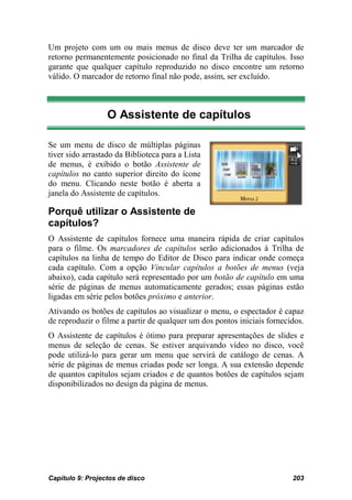 Um projeto com um ou mais menus de disco deve ter um marcador de
retorno permanentemente posicionado no final da Trilha de capítulos. Isso
garante que qualquer capítulo reproduzido no disco encontre um retorno
válido. O marcador de retorno final não pode, assim, ser excluído.



                  O Assistente de capítulos

Se um menu de disco de múltiplas páginas
tiver sido arrastado da Biblioteca para a Lista
de menus, é exibido o botão Assistente de
capítulos no canto superior direito do ícone
do menu. Clicando neste botão é aberta a
janela do Assistente de capítulos.

Porquê utilizar o Assistente de
capítulos?
O Assistente de capítulos fornece uma maneira rápida de criar capítulos
para o filme. Os marcadores de capítulos serão adicionados à Trilha de
capítulos na linha de tempo do Editor de Disco para indicar onde começa
cada capítulo. Com a opção Vincular capítulos a botões de menus (veja
abaixo), cada capítulo será representado por um botão de capítulo em uma
série de páginas de menus automaticamente gerados; essas páginas estão
ligadas em série pelos botões próximo e anterior.
Ativando os botões de capítulos ao visualizar o menu, o espectador é capaz
de reproduzir o filme a partir de qualquer um dos pontos iniciais fornecidos.
O Assistente de capítulos é ótimo para preparar apresentações de slides e
menus de seleção de cenas. Se estiver arquivando vídeo no disco, você
pode utilizá-lo para gerar um menu que servirá de catálogo de cenas. A
série de páginas de menus criadas pode ser longa. A sua extensão depende
de quantos capítulos sejam criados e de quantos botões de capítulos sejam
disponibilizados no design da página de menus.




Capítulo 9: Projectos de disco                                           203
 