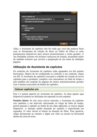 Aliás, o Assistente de capítulos não faz nada que você não pudesse fazer
com as ferramentas de criação de disco no Editor de Disco (e estas
permanecem disponíveis para retocar posteriormente o menu gerado). A
sua finalidade consiste em acelerar o processo de criação, assumindo muito
do trabalho rotineiro que envolve a preparação de um menu de múltiplas
páginas.

Utilização do Assistente de capítulos
Os controles do Assistente de capítulos estão agrupados em três painéis
horizontais. Depois de ter configurado os controles a seu contento, clique
em OK. O Assistente de capítulos executará o trabalho de criação de novos
capítulos para a produção, completo com marcadores na linha de tempo e
(por padrão) um conjunto de páginas de menus automaticamente gerados
com o número necessário de botões de capítulos.

 Colocar capítulos em
Este é o painel superior no Assistente de capítulos. As duas opções aqui
disponíveis podem ser utilizadas em separado ou em conjunto.
Posições ideais: Se esta caixa estiver marcada, o Assistente de capítulos
cria capítulos a um intervalo selecionado ao longo da linha de tempo,
porém ajustará o capítulo ao limite de um clipe adjacente, se estiver algum
disponível. A duração média desejada do capítulo é especificada em
segundos. O valor inicial se baseia na duração do filme. Para ajustá-la,
clique diretamente no número e digite um valor ou arraste na horizontal
dentro da caixa de texto.




204                                                             Avid Studio
 