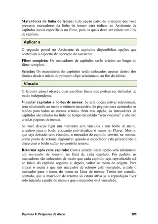 Marcadores da linha de tempo: Esta opção parte do princípio que você
preparou marcadores da linha de tempo para indicar ao Assistente de
capítulos locais específicos no filme, para os quais deve ser criado um link
de capítulo.

 Aplicar a
O segundo painel no Assistente de capítulos disponibiliza opções que
controlam o espectro de operação do assistente.
Filme completo: Os marcadores de capítulos serão criados ao longo do
filme completo.
Seleção: Os marcadores de capítulos serão colocados apenas dentro dos
limites desde o início do primeiro clipe selecionado ao fim do último.

 Vínculo
O terceiro painel oferece duas escolhas finais que podem ser definidas de
modo independente.
Vincular capítulos a botões de menus: Se esta opção estiver selecionada,
será adicionado ao menu o número necessário de páginas para acomodar os
botões para todos os menus criados. Sem esta opção, os marcadores de
capítulos são criados na linha de tempo no estado “sem vínculos” e não são
criadas páginas de menus.
Se você desejar ligar um marcador sem vínculos a um botão de menu,
arraste-o para o botão enquanto pré-visualiza o menu no Player. Mesmo
que seja deixado sem vínculos, o marcador de capítulo servirá, na mesma,
como ponto de retoma disponível quando o espectador está percorrendo o
disco com o botão saltar no controle remoto.
Retornar após cada capítulo: Com a seleção desta opção será adicionado
um marcador de retorno no final de cada capítulo. Por padrão, os
marcadores são colocados de modo que cada capítulo seja reproduzido até
ao início do capítulo seguinte e, depois, voltar ao menu de origem. Para
alterar o menu a que um marcador de retorno está vinculado, arraste o
marcador para o ícone do menu na Lista de menus. Tenha em atenção,
contudo, que o marcador de retorno só estará ativo se a reprodução tiver
sido iniciada a partir do menu a que o marcador está vinculado.




Capítulo 9: Projectos de disco                                          205
 