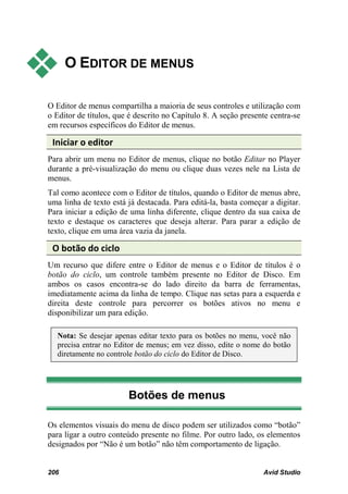      O EDITOR DE MENUS

O Editor de menus compartilha a maioria de seus controles e utilização com
o Editor de títulos, que é descrito no Capítulo 8. A seção presente centra-se
em recursos específicos do Editor de menus.

 Iniciar o editor
Para abrir um menu no Editor de menus, clique no botão Editar no Player
durante a pré-visualização do menu ou clique duas vezes nele na Lista de
menus.
Tal como acontece com o Editor de títulos, quando o Editor de menus abre,
uma linha de texto está já destacada. Para editá-la, basta começar a digitar.
Para iniciar a edição de uma linha diferente, clique dentro da sua caixa de
texto e destaque os caracteres que deseja alterar. Para parar a edição de
texto, clique em uma área vazia da janela.

 O botão do ciclo
Um recurso que difere entre o Editor de menus e o Editor de títulos é o
botão do ciclo, um controle também presente no Editor de Disco. Em
ambos os casos encontra-se do lado direito da barra de ferramentas,
imediatamente acima da linha de tempo. Clique nas setas para a esquerda e
direita deste controle para percorrer os botões ativos no menu e
disponibilizar um para edição.

  Nota: Se desejar apenas editar texto para os botões no menu, você não
  precisa entrar no Editor de menus; em vez disso, edite o nome do botão
  diretamente no controle botão do ciclo do Editor de Disco.




                        Botões de menus

Os elementos visuais do menu de disco podem ser utilizados como “botão”
para ligar a outro conteúdo presente no filme. Por outro lado, os elementos
designados por “Não é um botão” não têm comportamento de ligação.


206                                                              Avid Studio
 