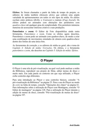 Efeitos: Se forem chamados a partir da linha de tempo do projeto, os
editores de mídia também oferecem efeitos que cobrem uma ampla
variedade de aprimoramentos em todos os três tipos de mídia. Os efeitos
oscilam entre práticos (Brilho e Contraste) a teatrais (Fogo fractal). Os
efeitos podem ser animados com alterações dos parâmetros com
quadros-chave até qualquer grau de complexidade. Eles permitem inúmeras
maneiras de acrescentar interesse criativo a suas produções.
Panorâmico e zoom: O Editor de Foto disponibiliza ainda outra
ferramenta, Panorâmico e zoom. Como os efeitos agora descritos,
Panorâmico e zoom pode ser animado com quadros-chave, de modo a criar
uma combinação de movimentos simulados de câmera com quadros-chave
dentro dos limites de uma única foto.
As ferramentas de correção, e os editores de mídia no geral, são o tema do
Capítulo 4: Edição de mídia: Correções. Os efeitos, e a ferramenta
panorâmico e zoom, são descritos no Capítulo 5: Edição de mídia: Efeitos.



                               O Player

O Player é uma tela de pré-visualização, na qual você pode analisar a mídia
da Biblioteca, reproduzir seu projeto de filme, editar menus de disco e
muito mais. Em cada janela ou contexto em que seja utilizado, o Player
exibe controles algo diferentes.
Para uma introdução ao Player e seus controles básicos, consulte “A
pré-visualização da Biblioteca” na página 25. Para o uso do Player no modo
de corte na linha de tempo, consulte “Operações dos clipes” na página 61.
Para informações sobre a utilização do Player com Montagens, consulte “O
Editor de montagens” na página 128. Para a utilização do Player durante a
edição de menus de disco, consulte “Pré-visualização de menus de disco”
na página 197.




8                                                               Avid Studio
 