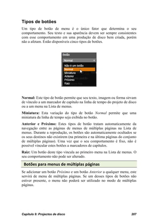 Tipos de botões
Um tipo de botão de menu é o único fator que determina o seu
comportamento. Seu texto e sua aparência devem ser sempre consistentes
com esse comportamento em uma produção de disco bem criada, porém
não a afetam. Estão disponíveis cinco tipos de botões.




Normal: Este tipo de botão permite que seu texto, imagem ou forma sirvam
de vínculo a um marcador de capítulo na linha de tempo do projeto de disco
ou a um menu na Lista de menus.
Miniatura: Esta variação do tipo de botão Normal permite que uma
miniatura da linha de tempo seja exibida no botão.
Anterior e Próximo: Estes tipos de botão tratam automaticamente da
navegação entre as páginas de menus de múltiplas páginas na Lista de
menus. Durante a reprodução, os botões são automaticamente ocultados se
os seus destinos não existirem (na primeira e na última páginas do conjunto
de múltiplas páginas). Uma vez que o seu comportamento é fixo, não é
possível vincular estes botões a marcadores de capítulos.
Raiz: Um botão deste tipo vincula ao primeiro menu na Lista de menus. O
seu comportamento não pode ser alterado.

 Botões para menus de múltiplas páginas
Se adicionar um botão Próximo e um botão Anterior a qualquer menu, este
servirá de menu de múltiplas páginas. Se um desses tipos de botões não
estiver presente, o menu não poderá ser utilizado no modo de múltiplas
páginas.




Capítulo 9: Projectos de disco                                         207
 
