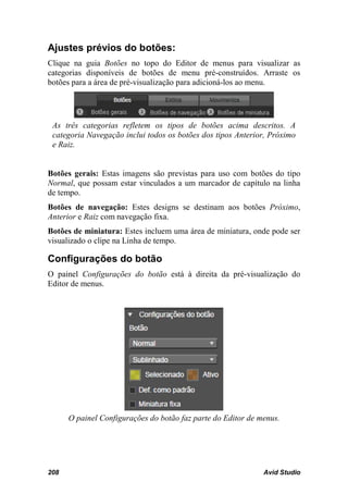 Ajustes prévios do botões:
Clique na guia Botões no topo do Editor de menus para visualizar as
categorias disponíveis de botões de menu pré-construídos. Arraste os
botões para a área de pré-visualização para adicioná-los ao menu.




 As três categorias refletem os tipos de botões acima descritos. A
 categoria Navegação inclui todos os botões dos tipos Anterior, Próximo
 e Raiz.


Botões gerais: Estas imagens são previstas para uso com botões do tipo
Normal, que possam estar vinculados a um marcador de capítulo na linha
de tempo.
Botões de navegação: Estes designs se destinam aos botões Próximo,
Anterior e Raiz com navegação fixa.
Botões de miniatura: Estes incluem uma área de miniatura, onde pode ser
visualizado o clipe na Linha de tempo.

Configurações do botão
O painel Configurações do botão está à direita da pré-visualização do
Editor de menus.




      O painel Configurações do botão faz parte do Editor de menus.




208                                                           Avid Studio
 