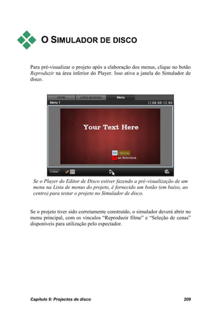     O SIMULADOR DE DISCO

Para pré-visualizar o projeto após a elaboração dos menus, clique no botão
Reproduzir na área inferior do Player. Isso ativa a janela do Simulador de
disco.




 Se o Player do Editor de Disco estiver fazendo a pré-visualização de um
 menu na Lista de menus do projeto, é fornecido um botão (em baixo, ao
 centro) para testar o projeto no Simulador de disco.


Se o projeto tiver sido corretamente construído, o simulador deverá abrir no
menu principal, com os vínculos “Reproduzir filme” e “Seleção de cenas”
disponíveis para utilização pelo espectador.




Capítulo 9: Projectos de disco                                          209
 