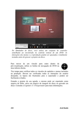 No Simulador de disco, você utiliza um conjunto de controles
 semelhante ao encontrado no controle remoto de um DVD. As
 interações dos menus e a reprodução podem ser ajustadas e totalmente
 testadas antes de gravar o projeto em disco.


Para mover de um vínculo para outro dentro da
pré-visualização, utilize os botões de navegação do DVD na
área inferior direita.
Tire tempo para verificar todos os vínculos de capítulos e menus incluídos
na produção. Devem ser verificadas todas as interações do usuário
desejadas. os lapsos são frustrantes para o espectador e podem ser
facilmente evitados.
Estando o projeto do seu agrado, o mesmo pode ser exportado como
arquivo de filme, salvo em arquivo de imagem de disco ou gravado em
disco. Consulte o Capítulo 11: O Exportador para mais informações.




210                                                            Avid Studio
 