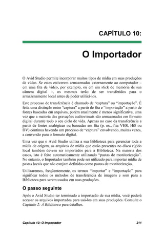 CAPÍTULO 10:


                                       O Importador

O Avid Studio permite incorporar muitos tipos de mídia em suas produções
de vídeo. Se estes estiverem armazenados externamente ao computador –
em uma fita de vídeo, por exemplo, ou em um stick de memória de sua
câmera digital –, os mesmos terão de ser transferidos para o
armazenamento local antes de poder utilizá-los.
Este processo de transferência é chamado de “captura” ou “importação”. É
feita uma distinção entre “captura” a partir de fita e “importação” a partir de
fontes baseadas em arquivos, porém atualmente é menos significativa, uma
vez que a maioria das gravações audiovisuais são armazenadas em formato
digital durante todo o seu ciclo de vida. Apenas no caso da transferência a
partir de fontes analógicas ou baseadas em fita (p. ex., fita VHS, Hi8 ou
DV) continua havendo um processo de “captura” envolvendo, muitas vezes,
a conversão para o formato digital.
Uma vez que o Avid Studio utiliza a sua Biblioteca para gerenciar toda a
mídia de origem, os arquivos de mídia que estão presentes no disco rígido
local também devem ser importados para a Biblioteca. Na maioria dos
casos, isto é feito automaticamente utilizando “pastas de monitorização”.
No entanto, o Importador também pode ser utilizado para importar mídia de
pastas locais que não estejam definidas como pastas de monitorização.
Utilizaremos, freqüentemente, os termos “importar” e “importação” para
significar todos os métodos de transferência de imagens e som para a
Biblioteca para serem usados em suas produções.

O passo seguinte
Após o Avid Studio ter terminado a importação de sua mídia, você poderá
acessar os arquivos importados para usá-los em suas produções. Consulte o
Capítulo 2: A Biblioteca para detalhes.



Capítulo 10: O Importador                                                  211
 