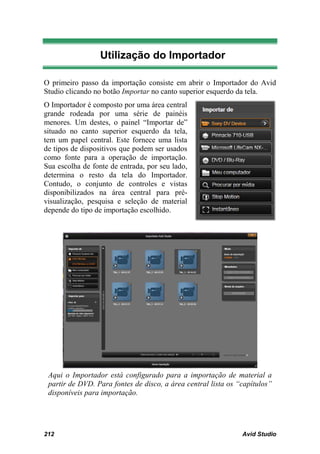 Utilização do Importador

O primeiro passo da importação consiste em abrir o Importador do Avid
Studio clicando no botão Importar no canto superior esquerdo da tela.
O Importador é composto por uma área central
grande rodeada por uma série de painéis
menores. Um destes, o painel “Importar de”
situado no canto superior esquerdo da tela,
tem um papel central. Este fornece uma lista
de tipos de dispositivos que podem ser usados
como fonte para a operação de importação.
Sua escolha de fonte de entrada, por seu lado,
determina o resto da tela do Importador.
Contudo, o conjunto de controles e vistas
disponibilizados na área central para pré-
visualização, pesquisa e seleção de material
depende do tipo de importação escolhido.




 Aqui o Importador está configurado para a importação de material a
 partir de DVD. Para fontes de disco, a área central lista os “capítulos”
 disponíveis para importação.




212                                                            Avid Studio
 