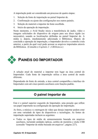 A importação pode ser considerada um processo de quatro etapas:
1. Seleção da fonte de importação no painel Importar de.
2. Confirmação ou ajuste das configurações nos outros painéis.
3. Seleção do material a importar da fonte escolhida.
4. Início da operação de importação.
Neste momento, o Avid Studio inicia a transferência de áudio, vídeo e
imagens solicitados do dispositivo de origem para seu disco rígido (se
necessário), usando as localizações definidas no painel Importar de. A
mídia é, depois, imediatamente adicionada à Biblioteca. Depois de
concluída a operação de importação, o Importador devolve o controle à tela
anterior, a partir da qual você pode acessar os arquivos importados através
da Biblioteca. (Consulte o Capítulo 2: A Biblioteca.)




    PAINÉIS DO IMPORTADOR

A seleção atual do material a importar tem lugar na área central do
Importador. Cada fonte de importação utiliza a área central de modo
diferente.
Dependendo da fonte de entrada, a área central compartilha a interface do
Importador com até cinco painéis auxiliares com funções padrão.



                      O painel Importar de

Este é o painel superior esquerdo do Importador, uma posição que reflete
seu papel importante na configuração da operação de importação.
As fotos, a música e a metragem de vídeo que deseja importar podem estar
em uma variedade de tipos de dispositivos e tecnologias. As fontes de
importação suportadas incluem as seguintes:
• Todos os tipos de mídia de armazenamento baseada em arquivos
   auxiliares, incluindo unidades ópticas, cartões de memória e sticks USB
   (consulte “Importar de mídia baseada em arquivos”, página 227).


Capítulo 10: O Importador                                              213
 