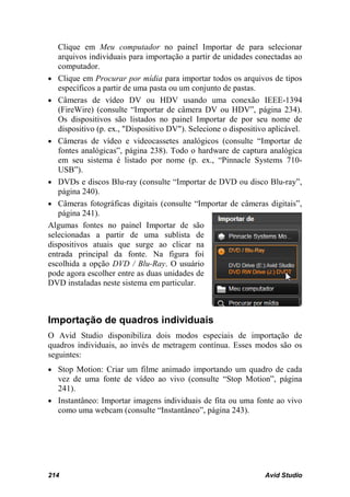Clique em Meu computador no painel Importar de para selecionar
   arquivos individuais para importação a partir de unidades conectadas ao
   computador.
• Clique em Procurar por mídia para importar todos os arquivos de tipos
   específicos a partir de uma pasta ou um conjunto de pastas.
• Câmeras de vídeo DV ou HDV usando uma conexão IEEE-1394
   (FireWire) (consulte “Importar de câmera DV ou HDV”, página 234).
   Os dispositivos são listados no painel Importar de por seu nome de
   dispositivo (p. ex., "Dispositivo DV"). Selecione o dispositivo aplicável.
• Câmeras de vídeo e videocassetes analógicos (consulte “Importar de
   fontes analógicas”, página 238). Todo o hardware de captura analógica
   em seu sistema é listado por nome (p. ex., “Pinnacle Systems 710-
   USB”).
• DVDs e discos Blu-ray (consulte “Importar de DVD ou disco Blu-ray”,
   página 240).
• Câmeras fotográficas digitais (consulte “Importar de câmeras digitais”,
   página 241).
Algumas fontes no painel Importar de são
selecionadas a partir de uma sublista de
dispositivos atuais que surge ao clicar na
entrada principal da fonte. Na figura foi
escolhida a opção DVD / Blu-Ray. O usuário
pode agora escolher entre as duas unidades de
DVD instaladas neste sistema em particular.



Importação de quadros individuais
O Avid Studio disponibiliza dois modos especiais de importação de
quadros individuais, ao invés de metragem contínua. Esses modos são os
seguintes:
• Stop Motion: Criar um filme animado importando um quadro de cada
  vez de uma fonte de vídeo ao vivo (consulte “Stop Motion”, página
  241).
• Instantâneo: Importar imagens individuais de fita ou uma fonte ao vivo
  como uma webcam (consulte “Instantâneo”, página 243).




214                                                              Avid Studio
 
