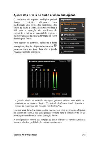 Ajuste dos níveis de áudio e vídeo analógicos
O hardware de captura analógica poderá
fornecer     controles    adicionais     para
modificação dos níveis dos parâmetros dos
sinais de áudio e vídeo. Essa possibilidade é
útil para a correção de problemas de
exposição e outros no material de origem, e
caso pretenda compensar diferenças no vídeo
de múltiplas fontes.
Para acessar os controles, selecione a fonte
analógica e, depois, clique no botão mais
junto ao nome da fonte. Isto abre a janela
Níveis de entrada analógica.




 A janela Níveis de entrada analógica permite ajustar uma série de
 parâmetros de vídeo e áudio. O controle deslizante Matiz (quarto a
 contar da esquerda) não é usado com fontes PAL.
Embora você também possa ajustar esses níveis com a correção adequada
no Editor de vídeo, a sua configuração correta para a captura evita ter de
preocupar-se mais tarde com a correção da cor.
A configuração correta das opções de áudio durante a captura ajudará a
alcançar níveis e qualidade de volume consistentes.




Capítulo 10: O Importador                                             215
 