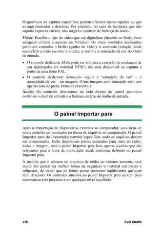 Dispositivos de captura específicos podem oferecer menos opções do que
as aqui ilustradas e descritas. Por exemplo, no caso de hardware que não
suporte capturas estéreo, não surgirá o controle de balanço do áudio.
Vídeo: Escolha o tipo de vídeo que vai digitalizar clicando no botão fonte
adequado (Vídeo composto ou S-Video). Os cinco controles deslizantes
permitem controlar o brilho (ganho de vídeo), o contraste (relação desde
mais claro a mais escuro), a nitidez, a matiz e a saturação da cor do vídeo
de entrada.
• O controle deslizante Matiz pode ser útil para a correção de mudanças de
   cor indesejadas em material NTSC; não está disponível na captura a
   partir de uma fonte PAL.
• O controle deslizante Saturação regula a “saturação da cor” – a
   quantidade de cor – na imagem. (Uma imagem com saturação zero tem
   apenas tons de preto, branco e cinzento.)
Áudio: Os controles deslizantes do lado direito do painel permitem
controlar o nível de entrada e o balanço estéreo do áudio de entrada.



                   O painel Importar para

Após a importação de dispositivos externos ao computador, seus itens de
mídia poderão ser acessados na forma de arquivos no computador. O painel
Importar para do Importador permite especificar onde os arquivos devem
ser armazenados. Estão disponíveis pastas separadas para itens de vídeo,
áudio e imagem, mas o painel Importar para lista apenas aquelas que são
relevantes para a fonte de importação atual, conforme definido no painel
Importar para.
À medida que o número de arquivos de mídia no sistema aumenta, será
muito útil pensar na melhor forma de organizar o material em pastas e
subpastas, de modo que no futuro possa encontrar rapidamente qualquer
item desejado. Os controles situados no painel Importar para servem para
automatizar este processo a um qualquer nível escolhido.




216                                                             Avid Studio
 