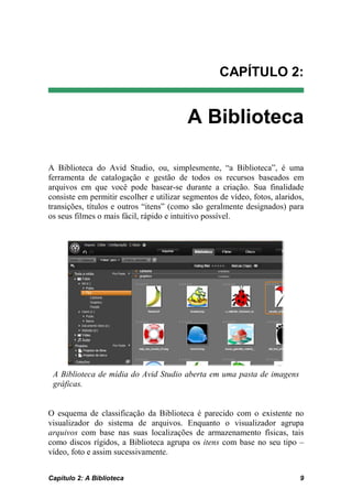 CAPÍTULO 2:


                                         A Biblioteca

A Biblioteca do Avid Studio, ou, simplesmente, “a Biblioteca”, é uma
ferramenta de catalogação e gestão de todos os recursos baseados em
arquivos em que você pode basear-se durante a criação. Sua finalidade
consiste em permitir escolher e utilizar segmentos de vídeo, fotos, alaridos,
transições, títulos e outros “itens” (como são geralmente designados) para
os seus filmes o mais fácil, rápido e intuitivo possível.




 A Biblioteca de mídia do Avid Studio aberta em uma pasta de imagens
 gráficas.


O esquema de classificação da Biblioteca é parecido com o existente no
visualizador do sistema de arquivos. Enquanto o visualizador agrupa
arquivos com base nas suas localizações de armazenamento físicas, tais
como discos rígidos, a Biblioteca agrupa os itens com base no seu tipo –
vídeo, foto e assim sucessivamente.


Capítulo 2: A Biblioteca                                                   9
 