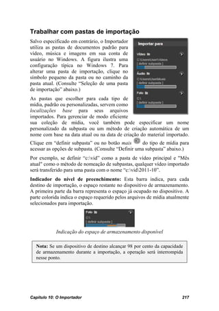 Trabalhar com pastas de importação
Salvo especificado em contrário, o Importador
utiliza as pastas de documentos padrão para
vídeo, música e imagens em sua conta de
usuário no Windows. A figura ilustra uma
configuração típica no Windows 7. Para
alterar uma pasta de importação, clique no
símbolo pequeno da pasta ou no caminho da
pasta atual. (Consulte “Seleção de uma pasta
de importação” abaixo.)
As pastas que escolher para cada tipo de
mídia, padrão ou personalizadas, servem como
localizações base para seus arquivos
importados. Para gerenciar de modo eficiente
sua coleção de mídia, você também pode especificar um nome
personalizado da subpasta ou um método de criação automática de um
nome com base na data atual ou na data de criação do material importado.
Clique em “definir subpasta” ou no botão mais       do tipo de mídia para
acessar as opções de subpasta. (Consulte “Definir uma subpasta” abaixo.)
Por exemplo, se definir “c:vid” como a pasta de vídeo principal e "Mês
atual" como o método de nomeação de subpastas, qualquer vídeo importado
será transferido para uma pasta com o nome “c:vid2011-10”.
Indicador do nível de preenchimento: Esta barra indica, para cada
destino de importação, o espaço restante no dispositivo de armazenamento.
A primeira parte da barra representa o espaço já ocupado no dispositivo. A
parte colorida indica o espaço requerido pelos arquivos de mídia atualmente
selecionados para importação.




            Indicação do espaço de armazenamento disponível

  Nota: Se um dispositivo de destino alcançar 98 por cento da capacidade
  de armazenamento durante a importação, a operação será interrompida
  nesse ponto.




Capítulo 10: O Importador                                              217
 