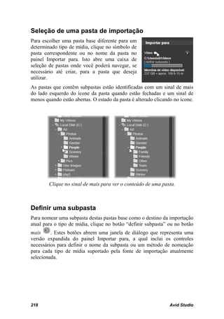 Seleção de uma pasta de importação
Para escolher uma pasta base diferente para um
determinado tipo de mídia, clique no símbolo de
pasta correspondente ou no nome da pasta no
painel Importar para. Isto abre uma caixa de
seleção de pastas onde você poderá navegar, se
necessário até criar, para a pasta que deseja
utilizar.
As pastas que contêm subpastas estão identificadas com um sinal de mais
do lado esquerdo do ícone da pasta quando estão fechadas e um sinal de
menos quando estão abertas. O estado da pasta é alterado clicando no ícone.




        Clique no sinal de mais para ver o conteúdo de uma pasta.



Definir uma subpasta
Para nomear uma subpasta destas pastas base como o destino da importação
atual para o tipo de mídia, clique no botão “definir subpasta” ou no botão
mais     . Estes botões abrem uma janela de diálogo que representa uma
versão expandida do painel Importar para, a qual inclui os controles
necessários para definir o nome da subpasta ou um método de nomeação
para cada tipo de mídia suportado pela fonte de importação atualmente
selecionada.




218                                                             Avid Studio
 