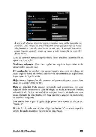 A janela de diálogo Importar para expandida para mídia baseada em
 arquivos. Uma vez que os arquivos podem ser de qualquer tipo de mídia,
 são fornecidos controles para todos os três tipos. A maioria das outras
 fontes importa somente mídia de vídeo e não apresenta os controles
 Áudio e Foto.
A fila de controles para cada tipo de mídia inclui uma lista suspensa com as
opções de nomeação:
Nenhuma subpasta: Com esta opção, os arquivos importados serão
armazenados na pasta base.
Personalizado: Se escolher esta opção, surgirá uma caixa de edição no
local. Digite o nome da subpasta onde devem ser armazenadas as próximas
importações do tipo de mídia.
Hoje: As suas importações irão para uma subpasta tendo como nome a data
atual, no formato "2009-10-25”.
Data de criação: Cada arquivo importado será armazenado em uma
subpasta tendo como nome a data de criação da mídia, no mesmo formato
acima indicado. Se forem transferidos múltiplos itens de mídia durante uma
única operação de importação, isso pode implicar a criação ou atualização
de múltiplas subpastas.
Mês atual: Esta é igual à opção Hoje, porém sem a parte do dia, p. ex.
“2009-10”.
Depois de efetuada sua escolha, clique no botão “x” no canto superior
direito da janela de diálogo para voltar ao Importador.




Capítulo 10: O Importador                                               219
 
